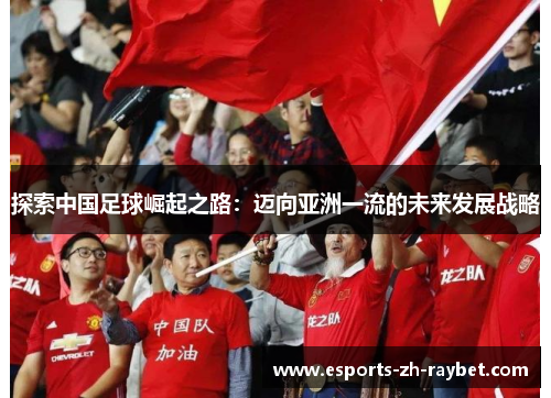 探索中国足球崛起之路:迈向亚洲一流的未来发展战略 探索中国足球崛起之路:迈向亚洲一流的未来发展战略