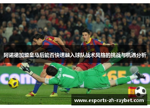 阿诺德加盟皇马后能否快速融入球队战术风格的挑战与机遇分析 阿诺德加盟皇马后能否快速融入球队战术风格的挑战与机遇分析