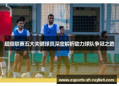 超级联赛五大关键球员深度解析助力球队争冠之路