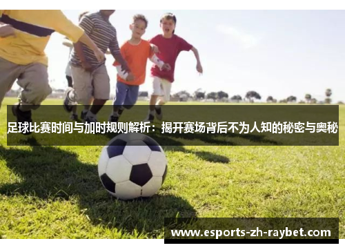 足球比赛时间与加时规则解析：揭开赛场背后不为人知的秘密与奥秘