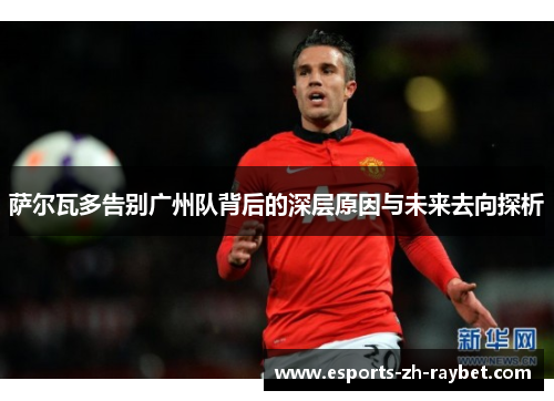 萨尔瓦多告别广州队背后的深层原因与未来去向探析