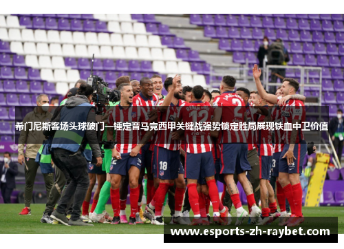 希门尼斯客场头球破门一锤定音马竞西甲关键战强势锁定胜局展现铁血中卫价值